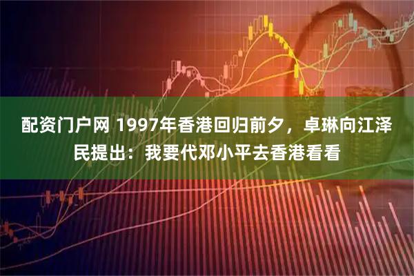 配资门户网 1997年香港回归前夕，卓琳向江泽民提出：我要代邓小平去香港看看