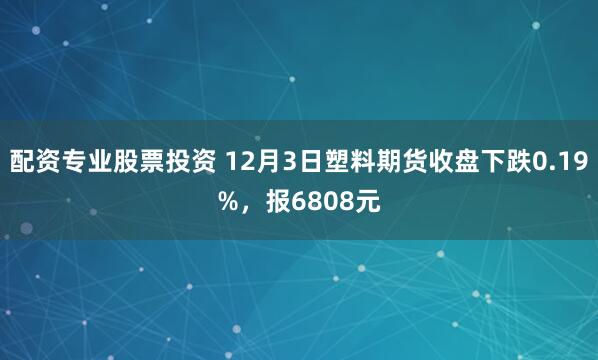 配资专业股票投资 12月3日塑料期货收盘下跌0.19%，报6808元