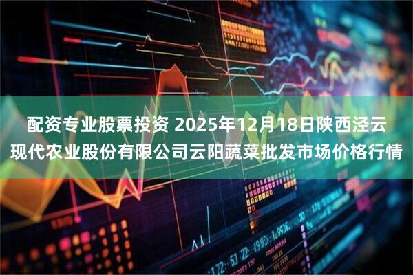 配资专业股票投资 2025年12月18日陕西泾云现代农业股份有限公司云阳蔬菜批发市场价格行情