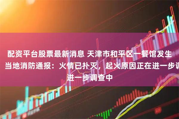配资平台股票最新消息 天津市和平区一餐馆发生火情，当地消防通报：火情已扑灭，起火原因正在进一步调查中
