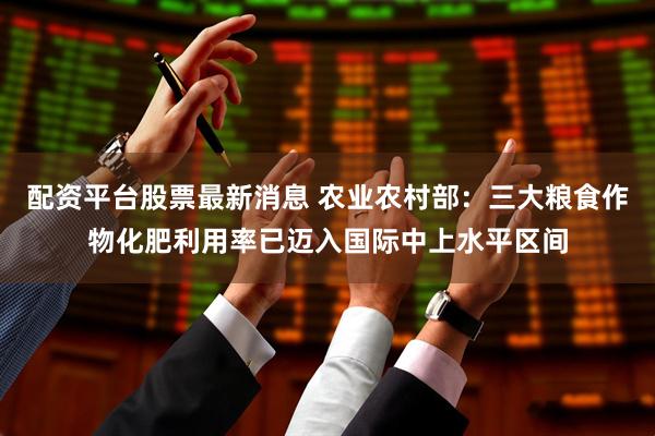 配资平台股票最新消息 农业农村部：三大粮食作物化肥利用率已迈入国际中上水平区间