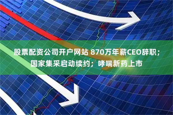 股票配资公司开户网站 870万年薪CEO辞职；国家集采启动续约；哮喘新药上市