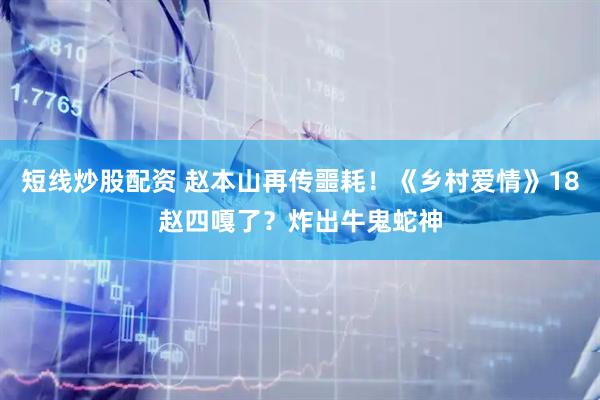 短线炒股配资 赵本山再传噩耗！《乡村爱情》18赵四嘎了？炸出牛鬼蛇神