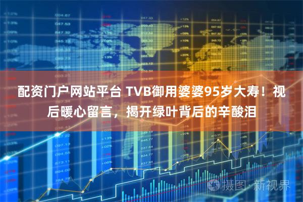 配资门户网站平台 TVB御用婆婆95岁大寿！视后暖心留言，揭开绿叶背后的辛酸泪