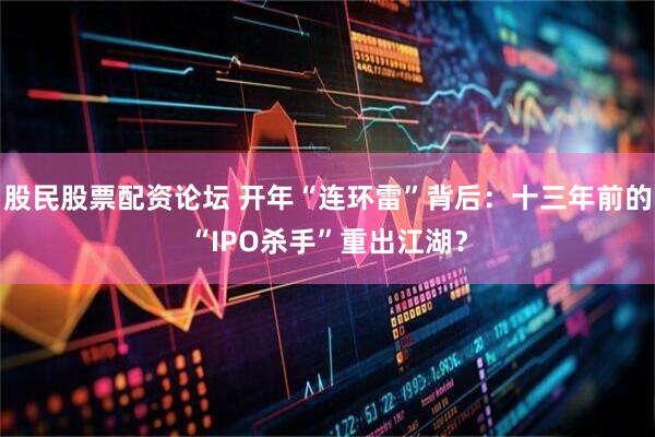 股民股票配资论坛 开年“连环雷”背后：十三年前的“IPO杀手”重出江湖？