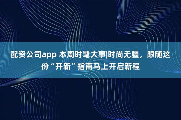配资公司app 本周时髦大事|时尚无疆，跟随这份“开新”指南马上开启新程