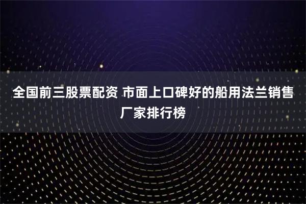 全国前三股票配资 市面上口碑好的船用法兰销售厂家排行榜
