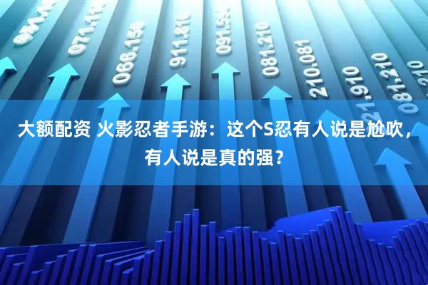 大额配资 火影忍者手游：这个S忍有人说是尬吹，有人说是真的强？