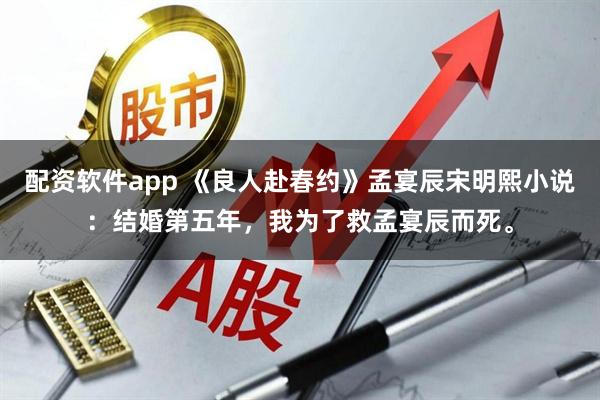 配资软件app 《良人赴春约》孟宴辰宋明熙小说：结婚第五年，我为了救孟宴辰而死。