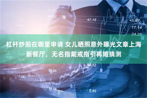 杠杆炒股在哪里申请 女儿晒照意外曝光文章上海新餐厅，无名指戴戒指引再婚猜测